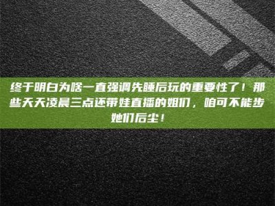 沧州终于明白为啥一直强调先睡后玩的重要性了！那些天天凌晨三点还带娃直播的姐们，咱可不能步她们后尘！